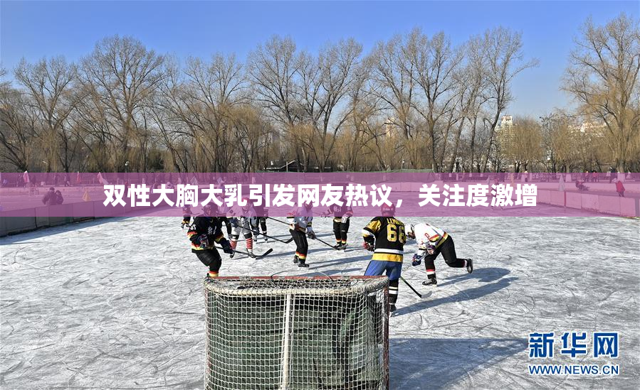 双性大胸大乳引发网友热议，关注度激增