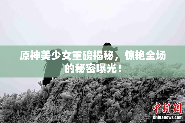 原神美少女重磅揭秘，惊艳全场的秘密曝光！