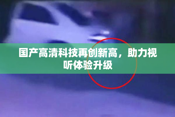 国产高清科技再创新高，助力视听体验升级