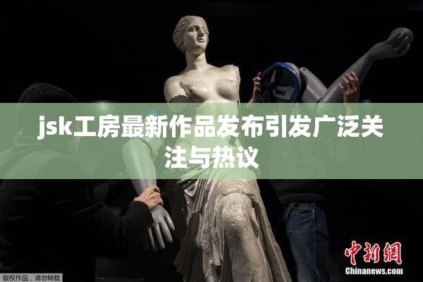 jsk工房最新作品发布引发广泛关注与热议