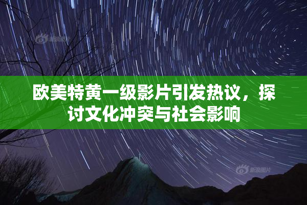 欧美特黄一级影片引发热议，探讨文化冲突与社会影响