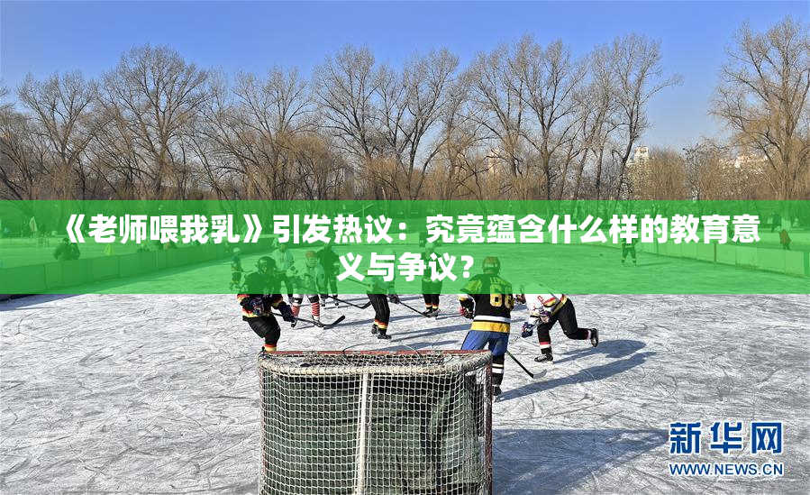 《老师喂我乳》引发热议：究竟蕴含什么样的教育意义与争议？