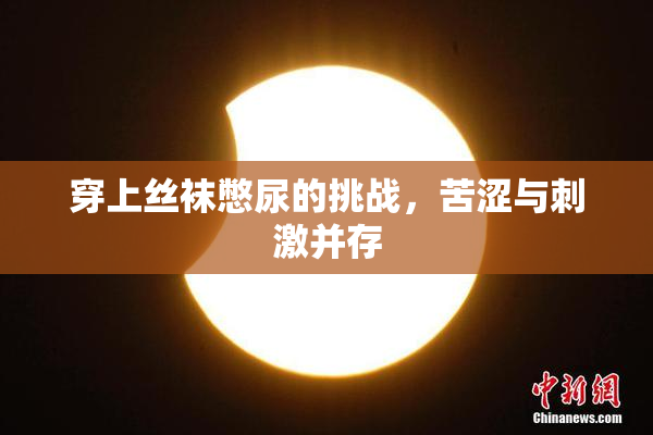 穿上丝袜憋尿的挑战，苦涩与刺激并存