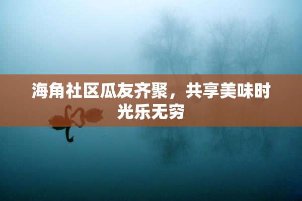 海角社区瓜友齐聚，共享美味时光乐无穷