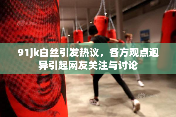 91jk白丝引发热议，各方观点迥异引起网友关注与讨论
