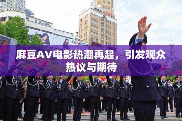 麻豆AV电影热潮再起，引发观众热议与期待