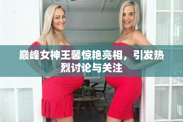 巅峰女神王馨惊艳亮相，引发热烈讨论与关注