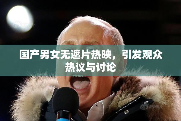 国产男女无遮片热映，引发观众热议与讨论