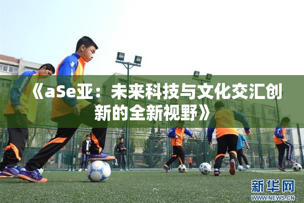 《aSe亚：未来科技与文化交汇创新的全新视野》