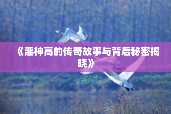 《淫神高的传奇故事与背后秘密揭晓》