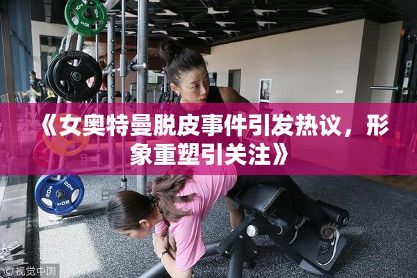 《女奥特曼脱皮事件引发热议，形象重塑引关注》
