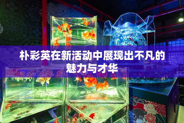 朴彩英在新活动中展现出不凡的魅力与才华