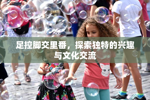 足控脚交里番，探索独特的兴趣与文化交流