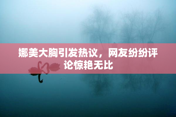 娜美大胸引发热议，网友纷纷评论惊艳无比