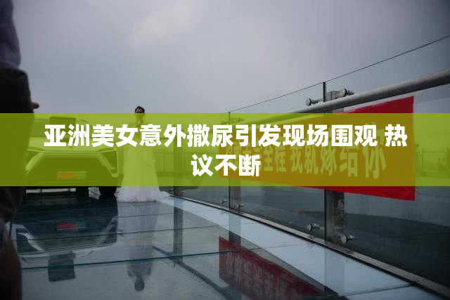 亚洲美女意外撒尿引发现场围观 热议不断