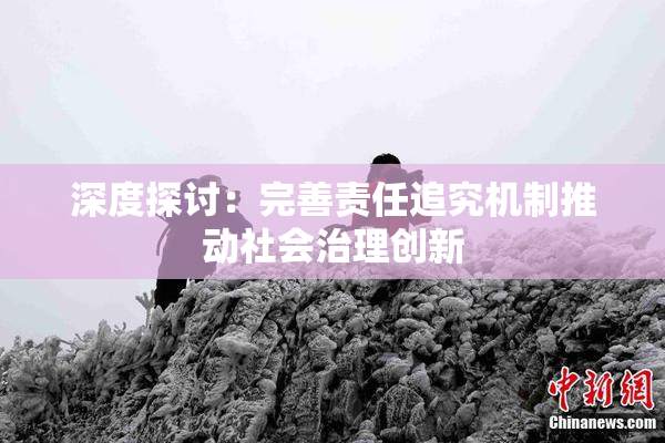 深度探讨：完善责任追究机制推动社会治理创新
