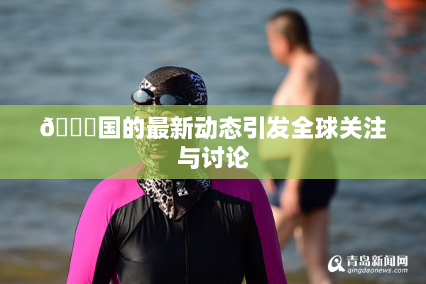 🔞国的最新动态引发全球关注与讨论