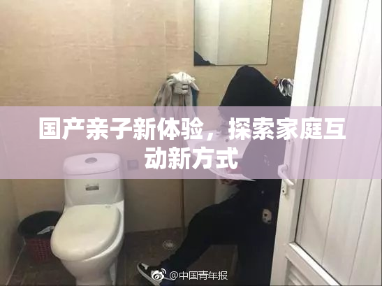 国产亲子新体验，探索家庭互动新方式