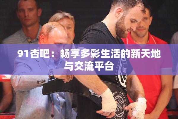 91杏吧：畅享多彩生活的新天地与交流平台