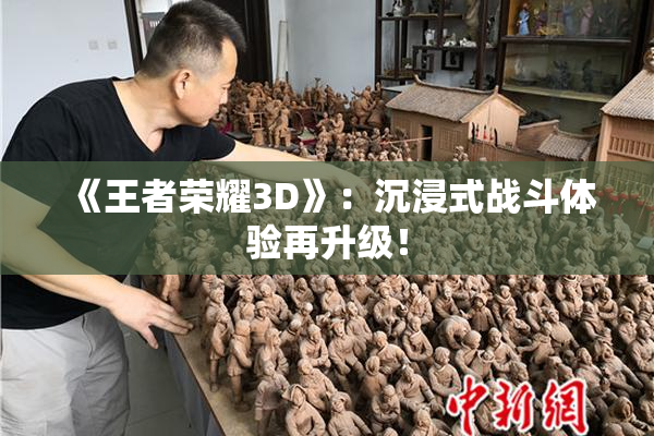 《王者荣耀3D》：沉浸式战斗体验再升级！
