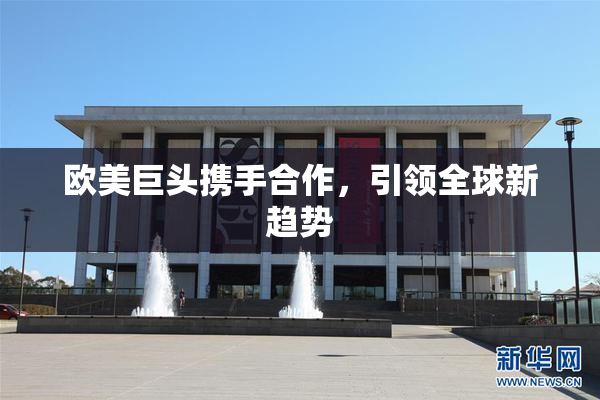 欧美巨头携手合作，引领全球新趋势