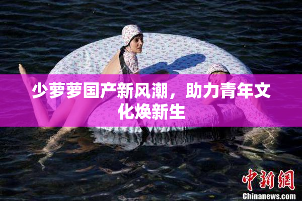 少萝萝国产新风潮，助力青年文化焕新生