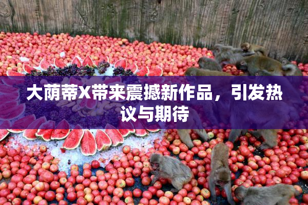 大荫蒂X带来震撼新作品，引发热议与期待