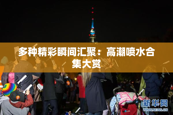 多种精彩瞬间汇聚：高潮喷水合集大赏