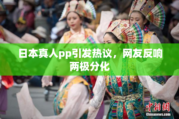 日本真人pp引发热议，网友反响两极分化
