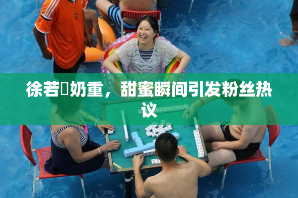 徐若瑄奶重，甜蜜瞬间引发粉丝热议