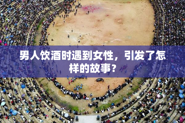 男人饮酒时遇到女性，引发了怎样的故事？