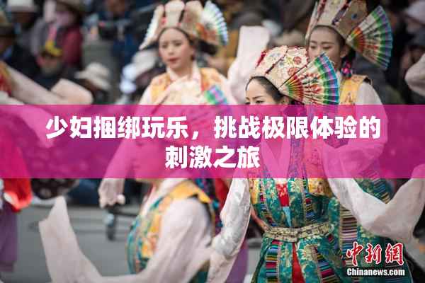 少妇捆绑玩乐，挑战极限体验的刺激之旅