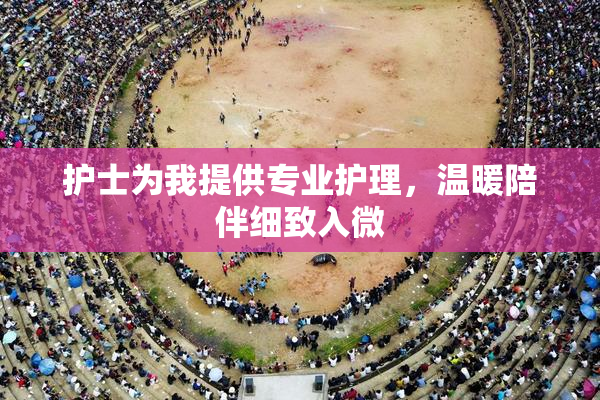 护士为我提供专业护理，温暖陪伴细致入微