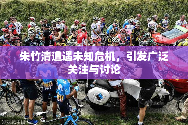 朱竹清遭遇未知危机，引发广泛关注与讨论