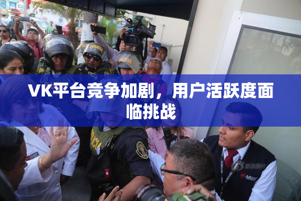 VK平台竞争加剧，用户活跃度面临挑战