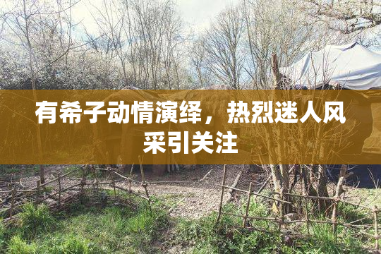 有希子动情演绎，热烈迷人风采引关注