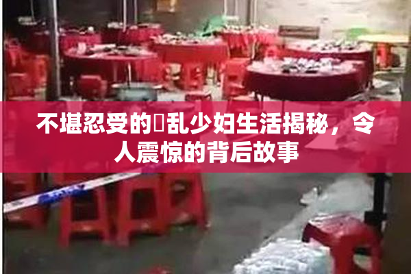 不堪忍受的婬乱少妇生活揭秘，令人震惊的背后故事