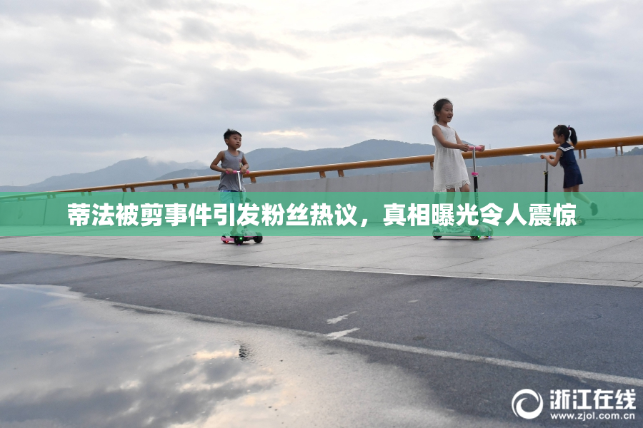 蒂法被剪事件引发粉丝热议，真相曝光令人震惊