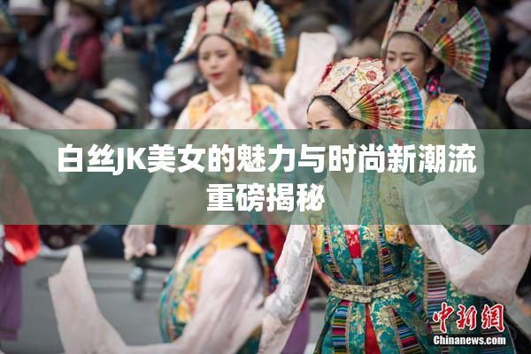 白丝JK美女的魅力与时尚新潮流重磅揭秘