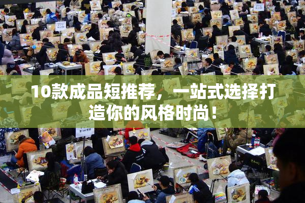 10款成品短推荐，一站式选择打造你的风格时尚！