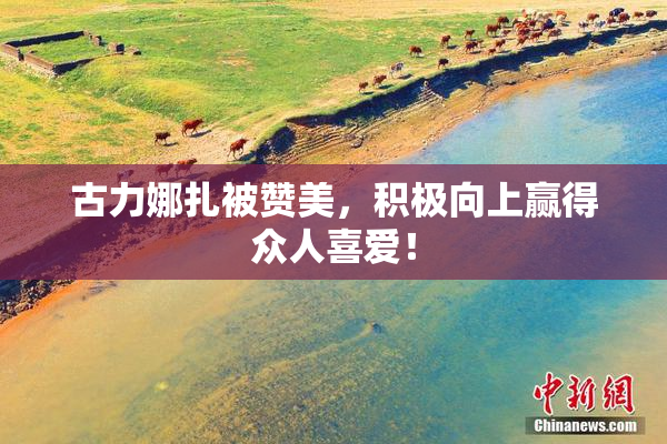 古力娜扎被赞美，积极向上赢得众人喜爱！