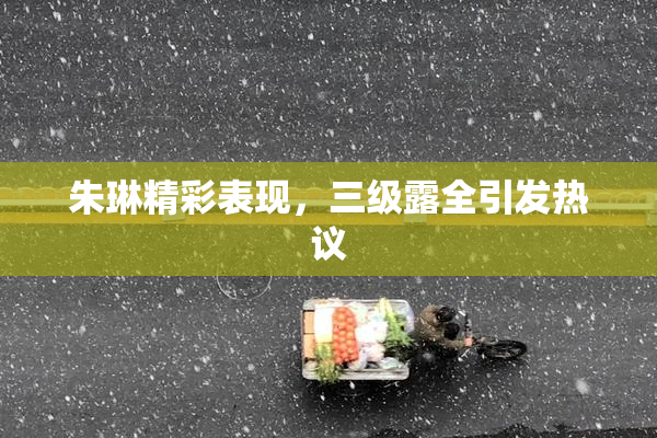朱琳精彩表现，三级露全引发热议