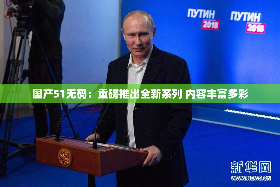 国产51无码：重磅推出全新系列 内容丰富多彩
