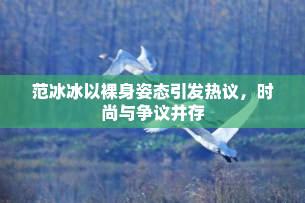 范冰冰以裸身姿态引发热议，时尚与争议并存