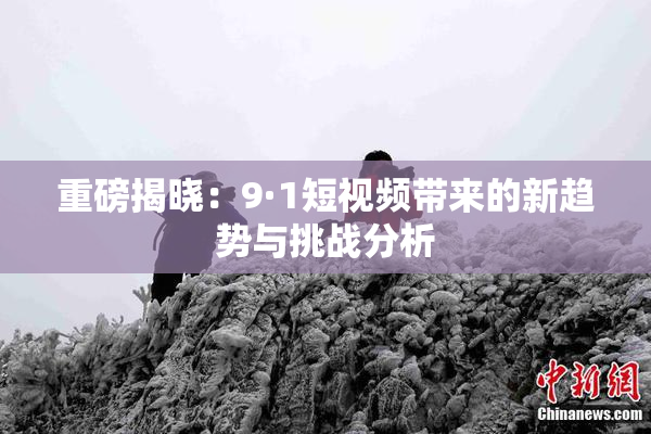 重磅揭晓：9·1短视频带来的新趋势与挑战分析