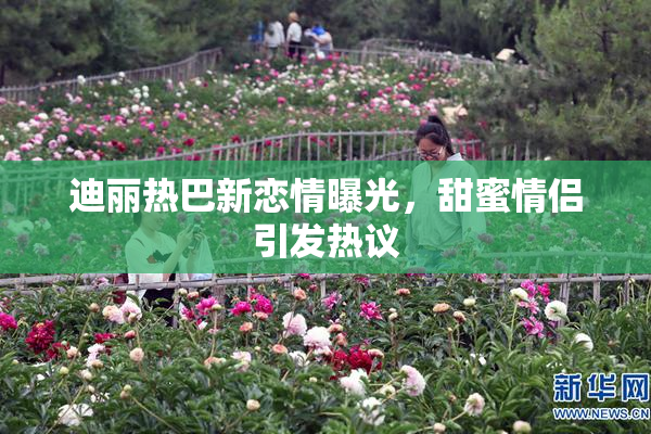 迪丽热巴新恋情曝光，甜蜜情侣引发热议