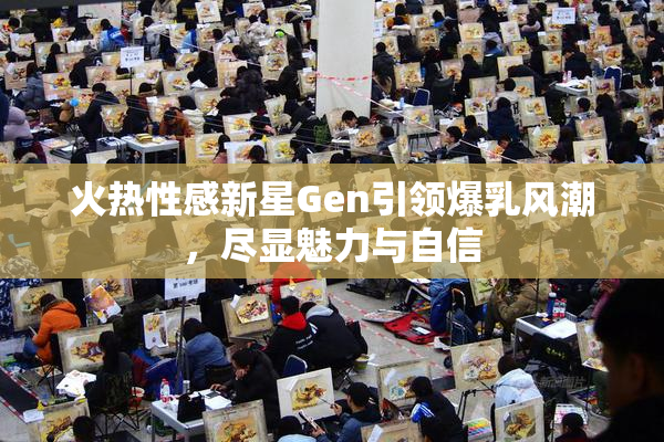 火热性感新星Gen引领爆乳风潮，尽显魅力与自信