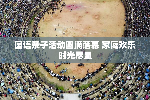 国语亲子活动圆满落幕 家庭欢乐时光尽显