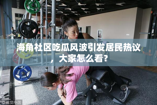 海角社区吃瓜风波引发居民热议，大家怎么看？