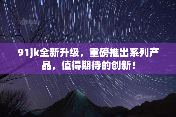 91jk全新升级，重磅推出系列产品，值得期待的创新！